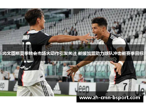 尤文图斯夏季转会市场大动作引发关注 新援加盟助力球队冲击新赛季目标