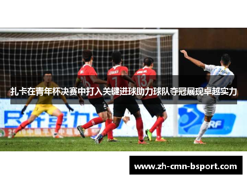 扎卡在青年杯决赛中打入关键进球助力球队夺冠展现卓越实力