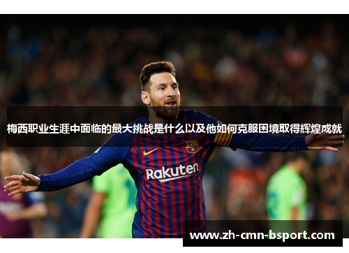 梅西职业生涯中面临的最大挑战是什么以及他如何克服困境取得辉煌成就