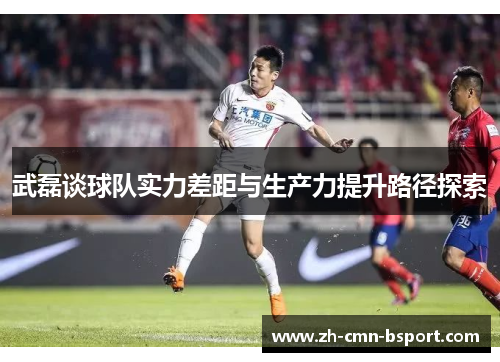 武磊谈球队实力差距与生产力提升路径探索