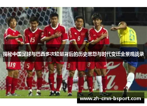 揭秘中国足球与巴西多次较量背后的历史恩怨与时代变迁全景观战录