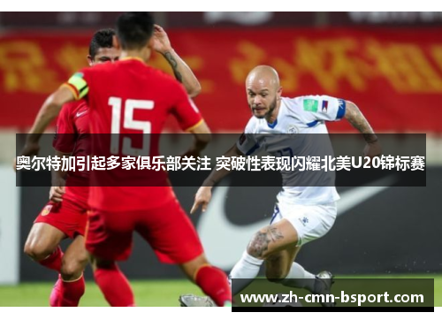 奥尔特加引起多家俱乐部关注 突破性表现闪耀北美U20锦标赛