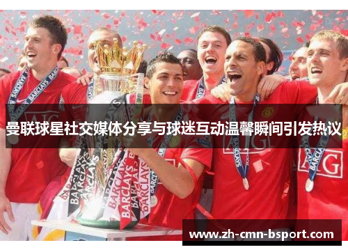 曼联球星社交媒体分享与球迷互动温馨瞬间引发热议 曼联球星社交媒体分享与球迷互动温馨瞬间引发热议
