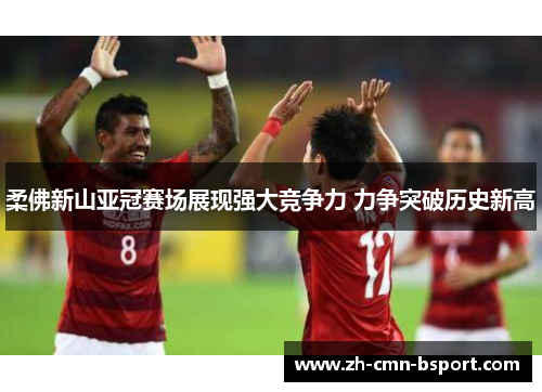 柔佛新山亚冠赛场展现强大竞争力 力争突破历史新高 柔佛新山亚冠赛场展现强大竞争力 力争突破历史新高